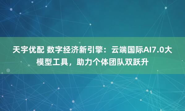 天宇优配 数字经济新引擎：云端国际AI7.0大模型工具，助力个体团队双跃升