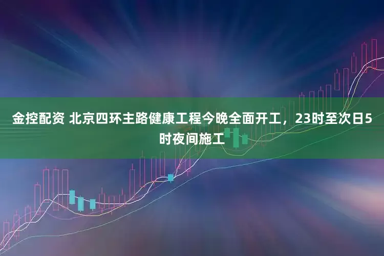 金控配资 北京四环主路健康工程今晚全面开工，23时至次日5时夜间施工
