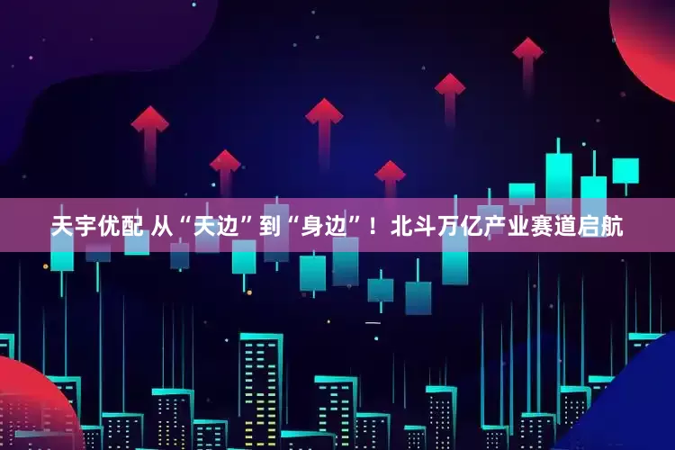 天宇优配 从“天边”到“身边”！北斗万亿产业赛道启航