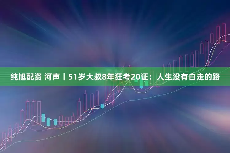 纯旭配资 河声丨51岁大叔8年狂考20证：人生没有白走的路