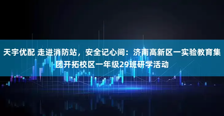 天宇优配 走进消防站，安全记心间：济南高新区一实验教育集团开拓校区一年级29班研学活动