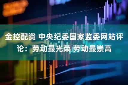 金控配资 中央纪委国家监委网站评论：劳动最光荣 劳动最崇高
