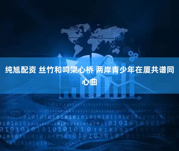 纯旭配资 丝竹和鸣架心桥 两岸青少年在厦共谱同心曲